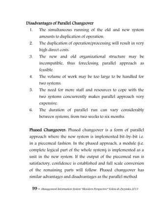 99 – Management Information System “Mordern Perspective” Yekini & Oyeyinka 2013
Disadvantages of Parallel Changeover
1. The simultaneous running of the old and new system
amounts to duplication of operation.
2. The duplication of operation/processing will result in very
high direct costs.
3. The new and old organizational structure may be
incompatible, thus foreclosing parallel approach as
feasible.
4. The volume of work may be too large to be handled for
two systems.
5. The need for more staff and resources to cope with the
two systems concurrently makes parallel approach very
expensive.
6. The duration of parallel run can vary considerably
between systems, from two weeks to six months.
Phased Changeover: Phased changeover is a form of parallel
approach where the new system is implemented bit-by-bit i.e.
in a piecemeal fashion. In the phased approach, a module (i.e.
complete logical part of the whole system) is implemented as a
unit in the new system. If the output of the piecemeal run is
satisfactory, confidence is established and full scale conversion
of the remaining parts will follow. Phased changeover has
similar advantages and disadvantages as the parallel method
 