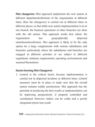 100 – Management Information System “Mordern Perspective” Yekini & Oyeyinka 2013
Pilot changeover: Pilot approach implements the new system at
different departments/divisions of the organization at different
times. Here the changeover is carried out at different times in
different places, so that while new system implementation is on at
one branch, the business operations of other branches are done
with the old system. This approach works best where the
organization has geographically dispersed
units/branches/division. This approach is likely to be the only
option for a large conglomerate with various subsidiaries and
branches, particularly where the subsidiaries and branches are
engaged in different activities or are subject to different
regulations, statutory requirements, operating environments and
seasonal fluctuations.
Factors favoring Pilot Changeover
1. Control is the critical factor, because implementation is
carried out in dispersed locations at different times. Control
measures must be in place to make sure that the overall
system remains totally synchronous. This approach has the
potential of producing the best results as implementation can
be improving progressively, if properly controlled and
coordinated. However, failure can be costly and a poorly
integrated system may result.
 