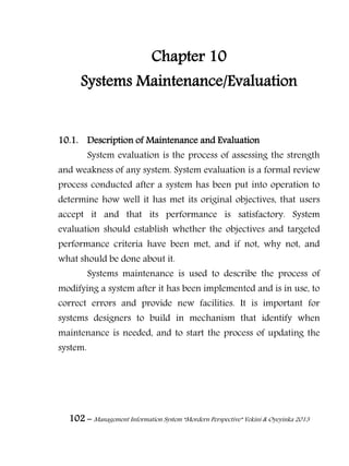 102 – Management Information System “Mordern Perspective” Yekini & Oyeyinka 2013
Chapter 10
Systems Maintenance/Evaluation
10.1. Description of Maintenance and Evaluation
System evaluation is the process of assessing the strength
and weakness of any system. System evaluation is a formal review
process conducted after a system has been put into operation to
determine how well it has met its original objectives, that users
accept it and that its performance is satisfactory. System
evaluation should establish whether the objectives and targeted
performance criteria have been met, and if not, why not, and
what should be done about it.
Systems maintenance is used to describe the process of
modifying a system after it has been implemented and is in use, to
correct errors and provide new facilities. It is important for
systems designers to build in mechanism that identify when
maintenance is needed, and to start the process of updating the
system.
 