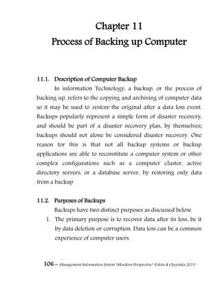 106 – Management Information System “Mordern Perspective” Yekini & Oyeyinka 2013
Chapter 11
Process of Backing up Computer
11.1. Description of Computer Backup
In information Technology, a backup, or the process of
backing up, refers to the copying and archiving of computer data
so it may be used to restore the original after a data loss event.
Backups popularly represent a simple form of disaster recovery,
and should be part of a disaster recovery plan, by themselves;
backups should not alone be considered disaster recovery. One
reason for this is that not all backup systems or backup
applications are able to reconstitute a computer system or other
complex configurations such as a computer cluster, active
directory servers, or a database server, by restoring only data
from a backup
11.2. Purposes of Backups
Backups have two distinct purposes as discussed below.
1. The primary purpose is to recover data after its loss, be it
by data deletion or corruption. Data loss can be a common
experience of computer users.
 