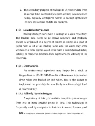 107 – Management Information System “Mordern Perspective” Yekini & Oyeyinka 2013
2. The secondary purpose of backups is to recover data from
an earlier time, according to a user-defined data retention
policy, typically configured within a backup application
for how long copies of data are required.
11.3. Data Repository Models
Backup strategy starts with a concept of a data repository.
The backup data needs to be stored somehow and probably
should be organized to a degree. It can be as simple as a sheet of
paper with a list of all backup tapes and the dates they were
written or a more sophisticated setup with a computerized index,
catalog, or relational database. Data repository could be any of the
following.
11.3.1. Unstructured
An unstructured repository may simply be a stack of
floppy disks or CD-R/DVD-R media with minimal information
about what was backed up and when. This is the easiest to
implement, but probably the least likely to achieve a high level
of recoverability.
11.3.2. Full only / System imaging
A repository of this type contains complete system images
from one or more specific points in time. This technology is
frequently used by computer technicians to record known good
 