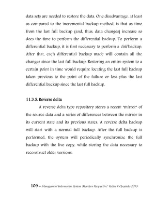 109 – Management Information System “Mordern Perspective” Yekini & Oyeyinka 2013
data sets are needed to restore the data. One disadvantage, at least
as compared to the incremental backup method, is that as time
from the last full backup (and, thus, data changes) increase so
does the time to perform the differential backup. To perform a
differential backup, it is first necessary to perform a full backup.
After that, each differential backup made will contain all the
changes since the last full backup. Restoring an entire system to a
certain point in time would require locating the last full backup
taken previous to the point of the failure or loss plus the last
differential backup since the last full backup.
11.3.5. Reverse delta
A reverse delta type repository stores a recent "mirror" of
the source data and a series of differences between the mirror in
its current state and its previous states. A reverse delta backup
will start with a normal full backup. After the full backup is
performed, the system will periodically synchronize the full
backup with the live copy, while storing the data necessary to
reconstruct older versions.
 