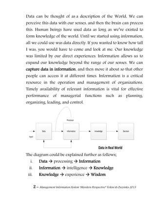 2 – Management Information System “Mordern Perspective” Yekini & Oyeyinka 2013
Data can be thought of as a description of the World. We can
perceive this data with our senses, and then the brain can process
this. Human beings have used data as long as we‖ve existed to
form knowledge of the world. Until we started using information,
all we could use was data directly. If you wanted to know how tall
I was, you would have to come and look at me. Our knowledge
was limited by our direct experiences. Information allows us to
expand our knowledge beyond the range of our senses. We can
capture data in information, and then move it about so that other
people can access it at different times. Information is a critical
resource in the operation and management of organizations.
Timely availability of relevant information is vital for effective
performance of managerial functions such as planning,
organizing, leading, and control.
Data information knowledge Decision
Input
Processor
Data in Real World
The diagram could be explained further as follows;
i. Data  processing  Information
ii. Information  intelligence  Knowledge
iii. Knowledge  experience  Wisdom
 