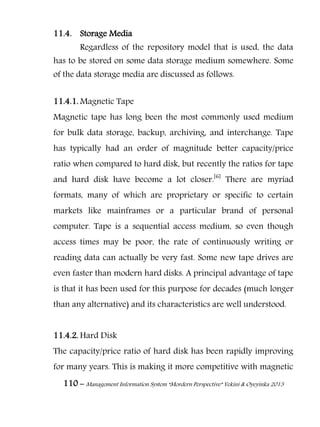 110 – Management Information System “Mordern Perspective” Yekini & Oyeyinka 2013
11.4. Storage Media
Regardless of the repository model that is used, the data
has to be stored on some data storage medium somewhere. Some
of the data storage media are discussed as follows.
11.4.1. Magnetic Tape
Magnetic tape has long been the most commonly used medium
for bulk data storage, backup, archiving, and interchange. Tape
has typically had an order of magnitude better capacity/price
ratio when compared to hard disk, but recently the ratios for tape
and hard disk have become a lot closer.[6]
There are myriad
formats, many of which are proprietary or specific to certain
markets like mainframes or a particular brand of personal
computer. Tape is a sequential access medium, so even though
access times may be poor, the rate of continuously writing or
reading data can actually be very fast. Some new tape drives are
even faster than modern hard disks. A principal advantage of tape
is that it has been used for this purpose for decades (much longer
than any alternative) and its characteristics are well understood.
11.4.2. Hard Disk
The capacity/price ratio of hard disk has been rapidly improving
for many years. This is making it more competitive with magnetic
 