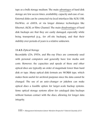 111 – Management Information System “Mordern Perspective” Yekini & Oyeyinka 2013
tape as a bulk storage medium. The main advantages of hard disk
storage are low access times, availability, capacity and ease of use.
External disks can be connected via local interfaces like SCSI, USB,
FireWire, or eSATA, or via longer distance technologies like
Ethernet, iSCSI, or Fibre Channel. The main disadvantages of hard
disk backups are that they are easily damaged, especially while
being transported (e.g., for off-site backups), and that their
stability over periods of years is a relative unknown.
11.4.3. Optical Storage
Recordable CDs, DVDs, and Blu-ray Discs are commonly used
with personal computers and generally have low media unit
costs. However, the capacities and speeds of these and other
optical discs are typically an order of magnitude lower than hard
disk or tape. Many optical disk formats are WORM type, which
makes them useful for archival purposes since the data cannot be
changed. The use of an auto-changer or jukebox can make
optical discs a feasible option for larger-scale backup systems.
Some optical storage systems allow for cataloged data backups
without human contact with the discs, allowing for longer data
integrity.
 