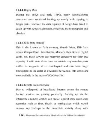 112 – Management Information System “Mordern Perspective” Yekini & Oyeyinka 2013
11.4.4. Floppy Disk
During the 1980s and early 1990s, many personal/home
computer users associated backing up mostly with copying to
floppy disks. However, the data capacity of floppy disks failed to
catch up with growing demands, rendering them unpopular and
obsolete.
11.4.5. Solid State Storage
This is also known as flash memory, thumb drives, USB flash
drives, CompactFlash, SmartMedia, Memory Stick, Secure Digital
cards, etc., these devices are relatively expensive for their low
capacity. A solid state drive does not contain any movable parts
unlike its magnetic drive counterpart and can have huge
throughput in the order of 500Mbit/s to 6Gbit/s. SSD drives are
now available in the order of 500GB to TBs.
11.4.6. Remote Backup Service
Due to widespread of broadband internet access the remote
backup services are gaining popularity. Backing up via the
internet to a remote location can protect against some worst-case
scenarios such as fires, floods, or earthquakes which would
destroy any backups in the immediate vicinity along with
 