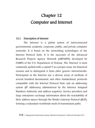 114 – Management Information System “Mordern Perspective” Yekini & Oyeyinka 2013
Chapter 12
Computer and Internet
12.1. Description of Internet
The Internet is a global system of interconnected
governmental, academic, corporate, public, and private computer
networks. It is based on the networking technologies of the
Internet Protocol Suite. It is the successor of the Advanced
Research Projects Agency Network (ARPANET) developed by
DARPA of the U.S. Department of Defense. The 'Internet' is most
commonly spelled with a capital 'I' as a proper noun, for historical
reasons and to distinguish it from other generic internetworks.
Participants in the Internet use a diverse array of methods of
several hundred documented, and often standardized, protocols
compatible with the Internet Protocol Suite and an addressing
system (IP Addresses) administered by the Internet Assigned
Numbers Authority and address registries. Service providers and
large enterprises exchange information about the reachability of
their address spaces through the Border Gateway Protocol (BGP),
forming a redundant worldwide mesh of transmission paths.
 