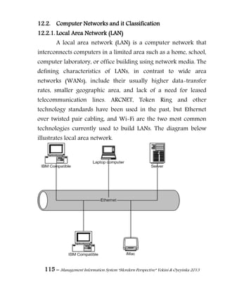115 – Management Information System “Mordern Perspective” Yekini & Oyeyinka 2013
12.2. Computer Networks and it Classification
12.2.1. Local Area Network (LAN)
A local area network (LAN) is a computer network that
interconnects computers in a limited area such as a home, school,
computer laboratory, or office building using network media. The
defining characteristics of LANs, in contrast to wide area
networks (WANs), include their usually higher data-transfer
rates, smaller geographic area, and lack of a need for leased
telecommunication lines. ARCNET, Token Ring and other
technology standards have been used in the past, but Ethernet
over twisted pair cabling, and Wi-Fi are the two most common
technologies currently used to build LANs. The diagram below
illustrates local area network.
 