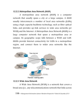 116 – Management Information System “Mordern Perspective” Yekini & Oyeyinka 2013
12.2.2. Metropolitan Area Network (MAN)
A metropolitan area network (MAN) is a computer
network that usually spans a city or a large campus. A MAN
usually interconnects a number of local area networks (LANs)
using a high-capacity backbone technology, such as fiber-optical
links, and provides up-link services to wide area networks (or
WAN) and the Internet. A Metropolitan Area Network (MAN) is a
large computer network that spans a metropolitan area or
campus. Its geographic scope falls between a WAN and LAN.
MANs provide Internet connectivity for LANs in a metropolitan
region, and connect them to wider area networks like the
Internet.
12.2.3. Wide Area Network
A Wide Area Network (WAN) is a network that covers a
broad area (i.e., any telecommunications network that links across
 
