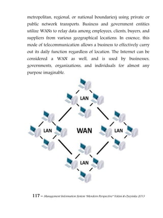 117 – Management Information System “Mordern Perspective” Yekini & Oyeyinka 2013
metropolitan, regional, or national boundaries) using private or
public network transports. Business and government entities
utilize WANs to relay data among employees, clients, buyers, and
suppliers from various geographical locations. In essence, this
mode of telecommunication allows a business to effectively carry
out its daily function regardless of location. The Internet can be
considered a WAN as well, and is used by businesses,
governments, organizations, and individuals for almost any
purpose imaginable.
 