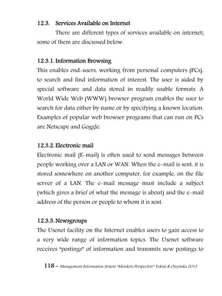 118 – Management Information System “Mordern Perspective” Yekini & Oyeyinka 2013
12.3. Services Available on Internet
There are different types of services available on internet;
some of them are discussed below.
12.3.1. Information Browsing
This enables end-users, working from personal computers (PCs),
to search and find information of interest. The user is aided by
special software and data stored in readily usable formats. A
World Wide Web (WWW) browser program enables the user to
search for data either by name or by specifying a known location.
Examples of popular web browser programs that can run on PCs
are Netscape and Goggle.
12.3.2. Electronic mail
Electronic mail (E-mail) is often used to send messages between
people working over a LAN or WAN. When the e-mail is sent, it is
stored somewhere on another computer, for example, on the file
server of a LAN. The e-mail message must include a subject
(which gives a brief of what the message is about) and the e-mail
address of the person or people to whom it is sent.
12.3.3. Newsgroups
The Usenet facility on the Internet enables users to gain access to
a very wide range of information topics. The Usenet software
receives “postings” of information and transmits new postings to
 
