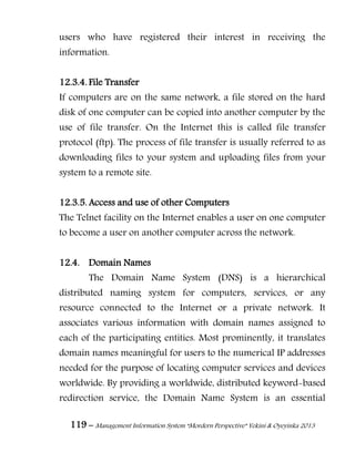 119 – Management Information System “Mordern Perspective” Yekini & Oyeyinka 2013
users who have registered their interest in receiving the
information.
12.3.4. File Transfer
If computers are on the same network, a file stored on the hard
disk of one computer can be copied into another computer by the
use of file transfer. On the Internet this is called file transfer
protocol (ftp). The process of file transfer is usually referred to as
downloading files to your system and uploading files from your
system to a remote site.
12.3.5. Access and use of other Computers
The Telnet facility on the Internet enables a user on one computer
to become a user on another computer across the network.
12.4. Domain Names
The Domain Name System (DNS) is a hierarchical
distributed naming system for computers, services, or any
resource connected to the Internet or a private network. It
associates various information with domain names assigned to
each of the participating entities. Most prominently, it translates
domain names meaningful for users to the numerical IP addresses
needed for the purpose of locating computer services and devices
worldwide. By providing a worldwide, distributed keyword-based
redirection service, the Domain Name System is an essential
 