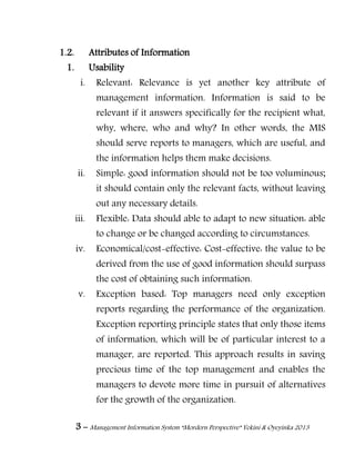 3 – Management Information System “Mordern Perspective” Yekini & Oyeyinka 2013
1.2. Attributes of Information
1. Usability
i. Relevant: Relevance is yet another key attribute of
management information. Information is said to be
relevant if it answers specifically for the recipient what,
why, where, who and why? In other words, the MIS
should serve reports to managers, which are useful, and
the information helps them make decisions.
ii. Simple: good information should not be too voluminous;
it should contain only the relevant facts, without leaving
out any necessary details.
iii. Flexible: Data should able to adapt to new situation: able
to change or be changed according to circumstances.
iv. Economical/cost-effective: Cost-effective: the value to be
derived from the use of good information should surpass
the cost of obtaining such information.
v. Exception based: Top managers need only exception
reports regarding the performance of the organization.
Exception reporting principle states that only those items
of information, which will be of particular interest to a
manager, are reported. This approach results in saving
precious time of the top management and enables the
managers to devote more time in pursuit of alternatives
for the growth of the organization.
 