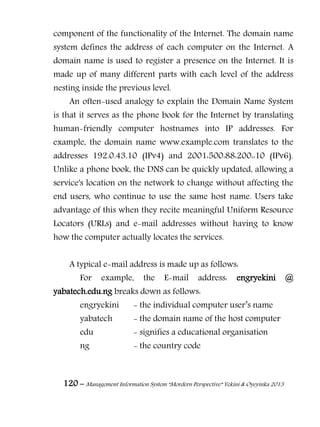 120 – Management Information System “Mordern Perspective” Yekini & Oyeyinka 2013
component of the functionality of the Internet. The domain name
system defines the address of each computer on the Internet. A
domain name is used to register a presence on the Internet. It is
made up of many different parts with each level of the address
nesting inside the previous level.
An often-used analogy to explain the Domain Name System
is that it serves as the phone book for the Internet by translating
human-friendly computer hostnames into IP addresses. For
example, the domain name www.example.com translates to the
addresses 192.0.43.10 (IPv4) and 2001:500:88:200::10 (IPv6).
Unlike a phone book, the DNS can be quickly updated, allowing a
service's location on the network to change without affecting the
end users, who continue to use the same host name. Users take
advantage of this when they recite meaningful Uniform Resource
Locators (URLs) and e-mail addresses without having to know
how the computer actually locates the services.
A typical e-mail address is made up as follows:
For example, the E-mail address: engryekini @
yabatech.edu.ng breaks down as follows:
engryekini - the individual computer user‖s name
yabatech - the domain name of the host computer
edu - signifies a educational organisation
ng - the country code
 