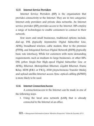 121 – Management Information System “Mordern Perspective” Yekini & Oyeyinka 2013
12.5. Internet Service Providers
Internet Service Providers (ISP) is the organisation that
provides connectivity to the Internet. They are in two categories,
Internet-only providers and private data networks. An Internet
service provider (ISP) provides access to the Internet. ISPs employ
a range of technologies to enable consumers to connect to their
network.
Few users and small businesses, traditional options include:
dial-up, DSL (typically Asymmetric Digital Subscriber Line,
ADSL), broadband wireless, cable modem, fiber to the premises
(FTTH), and Integrated Services Digital Network (ISDN) (typically
basic rate interface). While for customers with more demanding
requirements, such as medium-to-large businesses, or other ISPs,
DSL (often Single-Pair High-speed Digital Subscriber Line or
ADSL), Ethernet, Metropolitan Ethernet, Gigabit Ethernet, Frame
Relay, ISDN (B.R.I. or P.R.I.), ATM (Asynchronous Transfer Mode)
and upload satellite Internet access. Sync-optical cabling (SONET)
is more likely to be used.
12.6. Internet Connection/Access
A connection/access to the Internet can be made in one of
the following ways:
1. Using the local area network (LAN) that is already
connected to the Internet at an office.
 