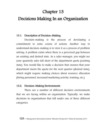 123 – Management Information System “Mordern Perspective” Yekini & Oyeyinka 2013
Chapter 13
Decisions Making In an Organization
13.1. Description of Decision-Making
Decision-making is the process of developing a
commitment to some course of actions. Another way to
understand decision-making is to view it as a process of problem
solving. A problem exists when there is a perceived gap between
an existing and desired state. As a sales manager, you might see
your quarterly sales fall short of the department quota (existing
state). You would like to make a decision that ensures that your
department meets the quota for the next quarter (desired state),
which might require making choices about resource allocation
(hiring personnel, increased marketing activity, training, etc.)
13.2. Decision-Making Environments
There are a number of different decision environments
that we are facing within an organisation. Typically, we make
decisions in organisations that fall under one of three different
categories:
 