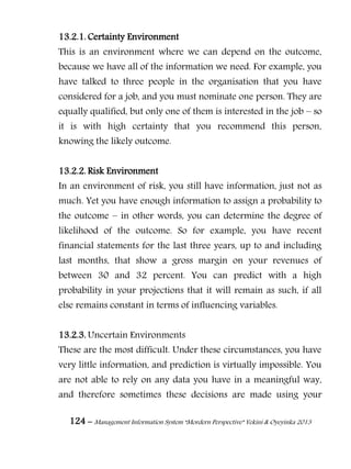 124 – Management Information System “Mordern Perspective” Yekini & Oyeyinka 2013
13.2.1. Certainty Environment
This is an environment where we can depend on the outcome,
because we have all of the information we need. For example, you
have talked to three people in the organisation that you have
considered for a job, and you must nominate one person. They are
equally qualified, but only one of them is interested in the job – so
it is with high certainty that you recommend this person,
knowing the likely outcome.
13.2.2. Risk Environment
In an environment of risk, you still have information, just not as
much. Yet you have enough information to assign a probability to
the outcome – in other words, you can determine the degree of
likelihood of the outcome. So for example, you have recent
financial statements for the last three years, up to and including
last months, that show a gross margin on your revenues of
between 30 and 32 percent. You can predict with a high
probability in your projections that it will remain as such, if all
else remains constant in terms of influencing variables.
13.2.3. Uncertain Environments
These are the most difficult. Under these circumstances, you have
very little information, and prediction is virtually impossible. You
are not able to rely on any data you have in a meaningful way,
and therefore sometimes these decisions are made using your
 