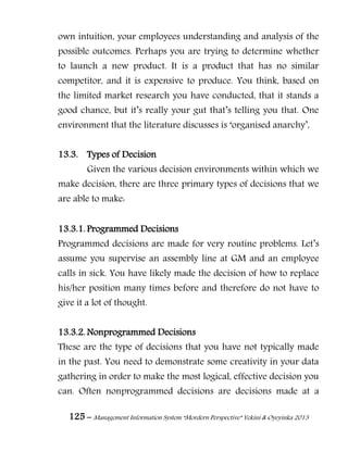125 – Management Information System “Mordern Perspective” Yekini & Oyeyinka 2013
own intuition, your employees understanding and analysis of the
possible outcomes. Perhaps you are trying to determine whether
to launch a new product. It is a product that has no similar
competitor, and it is expensive to produce. You think, based on
the limited market research you have conducted, that it stands a
good chance, but it‖s really your gut that‖s telling you that. One
environment that the literature discusses is ―organised anarchy‖,
13.3. Types of Decision
Given the various decision environments within which we
make decision, there are three primary types of decisions that we
are able to make:
13.3.1. Programmed Decisions
Programmed decisions are made for very routine problems. Let‖s
assume you supervise an assembly line at GM and an employee
calls in sick. You have likely made the decision of how to replace
his/her position many times before and therefore do not have to
give it a lot of thought.
13.3.2. Nonprogrammed Decisions
These are the type of decisions that you have not typically made
in the past. You need to demonstrate some creativity in your data
gathering in order to make the most logical, effective decision you
can. Often nonprogrammed decisions are decisions made at a
 