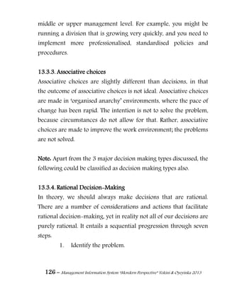 126 – Management Information System “Mordern Perspective” Yekini & Oyeyinka 2013
middle or upper management level. For example, you might be
running a division that is growing very quickly, and you need to
implement more professionalised, standardised policies and
procedures.
13.3.3. Associative choices
Associative choices are slightly different than decisions, in that
the outcome of associative choices is not ideal. Associative choices
are made in ―organised anarchy‖ environments, where the pace of
change has been rapid. The intention is not to solve the problem,
because circumstances do not allow for that. Rather, associative
choices are made to improve the work environment; the problems
are not solved.
Note: Apart from the 3 major decision making types discussed, the
following could be classified as decision making types also.
13.3.4. Rational Decision-Making
In theory, we should always make decisions that are rational.
There are a number of considerations and actions that facilitate
rational decision-making, yet in reality not all of our decisions are
purely rational. It entails a sequential progression through seven
steps:
1. Identify the problem.
 