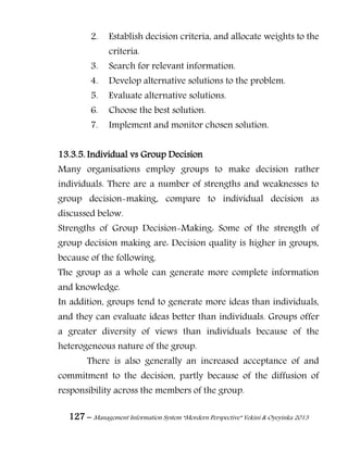 127 – Management Information System “Mordern Perspective” Yekini & Oyeyinka 2013
2. Establish decision criteria, and allocate weights to the
criteria.
3. Search for relevant information.
4. Develop alternative solutions to the problem.
5. Evaluate alternative solutions.
6. Choose the best solution.
7. Implement and monitor chosen solution.
13.3.5. Individual vs Group Decision
Many organisations employ groups to make decision rather
individuals. There are a number of strengths and weaknesses to
group decision-making, compare to individual decision as
discussed below.
Strengths of Group Decision-Making: Some of the strength of
group decision making are: Decision quality is higher in groups,
because of the following.
The group as a whole can generate more complete information
and knowledge.
In addition, groups tend to generate more ideas than individuals,
and they can evaluate ideas better than individuals. Groups offer
a greater diversity of views than individuals because of the
heterogeneous nature of the group.
There is also generally an increased acceptance of and
commitment to the decision, partly because of the diffusion of
responsibility across the members of the group.
 