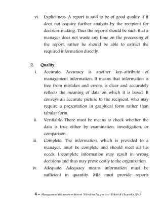 4 – Management Information System “Mordern Perspective” Yekini & Oyeyinka 2013
vi. Explicitness: A report is said to be of good quality if it
does not require further analysis by the recipient for
decision-making. Thus the reports should be such that a
manager does not waste any time on the processing of
the report, rather he should be able to extract the
required information directly.
2. Quality
i. Accurate: Accuracy is another key-attribute of
management information. It means that information is
free from mistakes and errors, is clear and accurately
reflects the meaning of data on which it is based. It
conveys an accurate picture to the recipient, who may
require a presentation in graphical form rather than
tabular form.
ii. Verifiable: There must be means to check whether the
data is true either by examination, investigation, or
comparison.
iii. Complete: The information, which is provided to a
manager, must be complete and should meet all his
needs. Incomplete information may result in wrong
decisions and thus may prove costly to the organization.
iv. Adequate: Adequacy means information must be
sufficient in quantity. MIS must provide reports
 