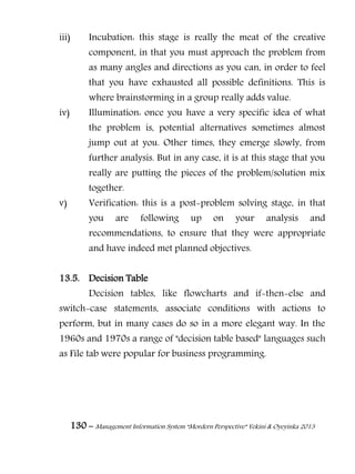 130 – Management Information System “Mordern Perspective” Yekini & Oyeyinka 2013
iii) Incubation: this stage is really the meat of the creative
component, in that you must approach the problem from
as many angles and directions as you can, in order to feel
that you have exhausted all possible definitions. This is
where brainstorming in a group really adds value.
iv) Illumination: once you have a very specific idea of what
the problem is, potential alternatives sometimes almost
jump out at you. Other times, they emerge slowly, from
further analysis. But in any case, it is at this stage that you
really are putting the pieces of the problem/solution mix
together.
v) Verification: this is a post-problem solving stage, in that
you are following up on your analysis and
recommendations, to ensure that they were appropriate
and have indeed met planned objectives.
13.5. Decision Table
Decision tables, like flowcharts and if-then-else and
switch-case statements, associate conditions with actions to
perform, but in many cases do so in a more elegant way. In the
1960s and 1970s a range of "decision table based" languages such
as File tab were popular for business programming.
 