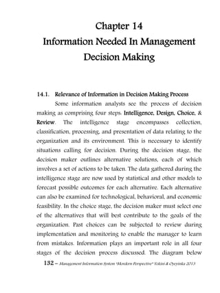 132 – Management Information System “Mordern Perspective” Yekini & Oyeyinka 2013
Chapter 14
Information Needed In Management
Decision Making
14.1. Relevance of Information in Decision Making Process
Some information analysts see the process of decision
making as comprising four steps: Intelligence, Design, Choice, &
Review. The intelligence stage encompasses collection,
classification, processing, and presentation of data relating to the
organization and its environment. This is necessary to identify
situations calling for decision. During the decision stage, the
decision maker outlines alternative solutions, each of which
involves a set of actions to be taken. The data gathered during the
intelligence stage are now used by statistical and other models to
forecast possible outcomes for each alternative. Each alternative
can also be examined for technological, behavioral, and economic
feasibility. In the choice stage, the decision maker must select one
of the alternatives that will best contribute to the goals of the
organization. Past choices can be subjected to review during
implementation and monitoring to enable the manager to learn
from mistakes. Information plays an important role in all four
stages of the decision process discussed. The diagram below
 