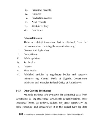 134 – Management Information System “Mordern Perspective” Yekini & Oyeyinka 2013
iii. Personnel records
iv. Finances
v. Production records
vi. Asset records
vii. Stock/inventory
viii. Purchases
External Sources
These are data/information that is obtained from the
environment surrounding the organization. e.g.
i. Government legislation
ii. Competitors
iii. Public opinions
iv. Textbooks
v. Internet
vi. Mass media
vii. Published articles by regulatory bodies and research
institutes e.g. Central Bank of Nigeria, Government
ministries and agencies, Federal Office of Statistics etc.
14.3. Data Capture Techniques
Multiple methods are available for capturing data from
documents as in; structured documents (questionnaires, tests,
insurance forms, tax returns, ballots, etc.) have completely the
same structure and appearance. It is the easiest type for data
 