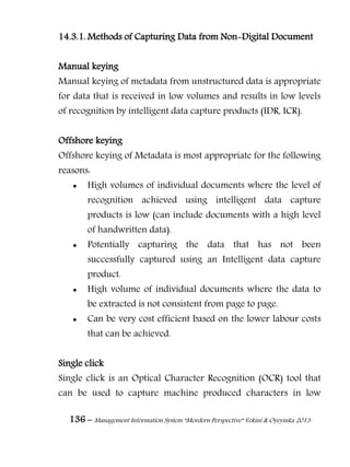 136 – Management Information System “Mordern Perspective” Yekini & Oyeyinka 2013
14.3.1. Methods of Capturing Data from Non-Digital Document
Manual keying
Manual keying of metadata from unstructured data is appropriate
for data that is received in low volumes and results in low levels
of recognition by intelligent data capture products (IDR, ICR).
Offshore keying
Offshore keying of Metadata is most appropriate for the following
reasons:
 High volumes of individual documents where the level of
recognition achieved using intelligent data capture
products is low (can include documents with a high level
of handwritten data).
 Potentially capturing the data that has not been
successfully captured using an Intelligent data capture
product.
 High volume of individual documents where the data to
be extracted is not consistent from page to page.
 Can be very cost efficient based on the lower labour costs
that can be achieved.
Single click
Single click is an Optical Character Recognition (OCR) tool that
can be used to capture machine produced characters in low
 