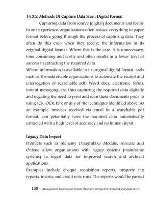 139 – Management Information System “Mordern Perspective” Yekini & Oyeyinka 2013
14.3.2. Methods Of Capture Data From Digital Format
Capturing data from source (digital) documents and forms
In our experience, organizations often reduce everything to paper
format before going through the process of capturing data. They
often do this even when they receive the information in its
original digital format. Where this is the case, it is unnecessary,
time consuming and costly and often results in a lower level of
success in extracting the required data.
Where information is available in its original digital format, tools
such as Formate enable organizations to automate the receipt and
interrogation of searchable pdf, Word docs, electronic forms,
instant messaging, etc, thus capturing the required data digitally
and negating the need to print and scan these documents prior to
using ICR, OCR, IDR or any of the techniques identified above. As
an example, invoices received via email in a searchable pdf
format, can potentially have the required data automatically
extracted with a high level of accuracy and no human input.
Legacy Data Import
Products such as Alchemy Datagrabber Module, Formate and
Onbase allow organisations with legacy systems (mainframe
systems) to ingest data for improved search and archival
applications.
Examples include cheque requisition reports, property tax
reports, invoice and credit note runs. The reports would be parsed
 