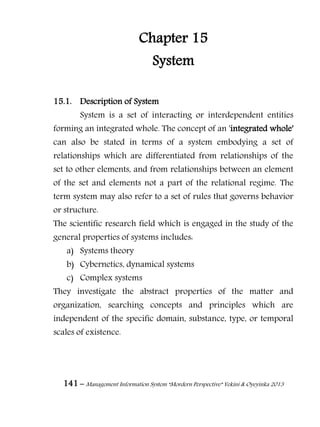 141 – Management Information System “Mordern Perspective” Yekini & Oyeyinka 2013
Chapter 15
System
15.1. Description of System
System is a set of interacting or interdependent entities
forming an integrated whole. The concept of an 'integrated whole'
can also be stated in terms of a system embodying a set of
relationships which are differentiated from relationships of the
set to other elements, and from relationships between an element
of the set and elements not a part of the relational regime. The
term system may also refer to a set of rules that governs behavior
or structure.
The scientific research field which is engaged in the study of the
general properties of systems includes:
a) Systems theory
b) Cybernetics, dynamical systems
c) Complex systems
They investigate the abstract properties of the matter and
organization, searching concepts and principles which are
independent of the specific domain, substance, type, or temporal
scales of existence.
 