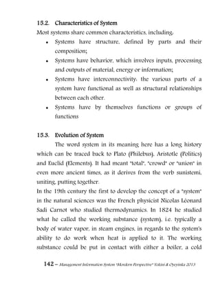 142 – Management Information System “Mordern Perspective” Yekini & Oyeyinka 2013
15.2. Characteristics of System
Most systems share common characteristics, including:
 Systems have structure, defined by parts and their
composition;
 Systems have behavior, which involves inputs, processing
and outputs of material, energy or information;
 Systems have interconnectivity: the various parts of a
system have functional as well as structural relationships
between each other.
 Systems have by themselves functions or groups of
functions
15.3. Evolution of System
The word system in its meaning here has a long history
which can be traced back to Plato (Philebus), Aristotle (Politics)
and Euclid (Elements). It had meant "total", "crowd" or "union" in
even more ancient times, as it derives from the verb sunìstemi,
uniting, putting together.
In the 19th century the first to develop the concept of a "system"
in the natural sciences was the French physicist Nicolas Léonard
Sadi Carnot who studied thermodynamics. In 1824 he studied
what he called the working substance (system), i.e. typically a
body of water vapor, in steam engines, in regards to the system's
ability to do work when heat is applied to it. The working
substance could be put in contact with either a boiler, a cold
 
