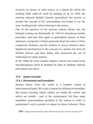 143 – Management Information System “Mordern Perspective” Yekini & Oyeyinka 2013
reservoir (a stream of cold water), or a piston (to which the
working body could do work by pushing on it). In 1850, the
German physicist Rudolf Clausius generalized this picture to
include the concept of the surroundings and began to use the
term "working body" when referring to the system.
One of the pioneers of the general systems theory was the
biologist Ludwig von Bertalanffy. In 1945 he introduced models,
principles, and laws that apply to generalized systems or their
subclasses, irrespective of their particular kind, the nature of their
component elements, and the relation or 'forces' between them.
Significant development to the concept of a system was done by
Norbert Wiener and Ross Ashby who pioneered the use of
mathematics to study systems.
In the 1980s the term complex adaptive system was coined at the
interdisciplinary Santa Fe Institute by John H. Holland, Murray
Gell-Mann and others.
15.4. System Concepts
15.4.1. Environment and boundaries
Systems theory views the world as a complex system of
interconnected parts. We scope a system by defining its boundary;
this means choosing which entities are inside the system and
which are outside - part of the environment. We then make
simplified representations (models) of the system in order to
understand it and to predict or impact its future behavior. These
 