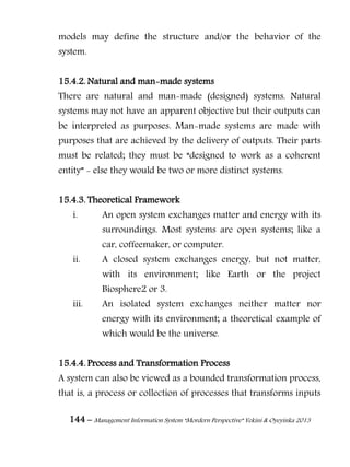 144 – Management Information System “Mordern Perspective” Yekini & Oyeyinka 2013
models may define the structure and/or the behavior of the
system.
15.4.2. Natural and man-made systems
There are natural and man-made (designed) systems. Natural
systems may not have an apparent objective but their outputs can
be interpreted as purposes. Man-made systems are made with
purposes that are achieved by the delivery of outputs. Their parts
must be related; they must be “designed to work as a coherent
entity” - else they would be two or more distinct systems.
15.4.3. Theoretical Framework
i. An open system exchanges matter and energy with its
surroundings. Most systems are open systems; like a
car, coffeemaker, or computer.
ii. A closed system exchanges energy, but not matter,
with its environment; like Earth or the project
Biosphere2 or 3.
iii. An isolated system exchanges neither matter nor
energy with its environment; a theoretical example of
which would be the universe.
15.4.4. Process and Transformation Process
A system can also be viewed as a bounded transformation process,
that is, a process or collection of processes that transforms inputs
 