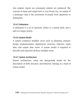 145 – Management Information System “Mordern Perspective” Yekini & Oyeyinka 2013
into outputs. Inputs are consumed; outputs are produced. The
concept of input and output here is very broad. E.g., an output of
a passenger ship is the movement of people from departure to
destination.
15.4.5. Subsystem
A subsystem is a set of elements, which is a system itself, and a
part of a larger system.
15.4.6. System Model
A system comprises multiple views such as planning, analysis,
design, implementation, deployment, structure, behavior, input
data, and output data views. A system model is required to
describe and represent all these multiple views.
15.4.7. System Architecture
System architecture, using one (integrated) model for the
description of both structure and behavior, belongs to a kind of
system model.
 