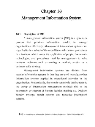 146 – Management Information System “Mordern Perspective” Yekini & Oyeyinka 2013
Chapter 16
Management Information System
16.1. Description of MIS
A management information system (MIS) is a system or
process that provides information needed to manage
organizations effectively. Management information systems are
regarded to be a subset of the overall internal controls procedures
in a business, which cover the application of people, documents,
technologies, and procedures used by managements to solve
business problems such as costing a product, service or a
business-wide strategy.
Management information systems are distinct from
regular information systems in that they are used to analyze other
information systems applied in operational activities in the
organization. Academically, the term is commonly used to refer to
the group of information management methods tied to the
automation or support of human decision making, e.g. Decision
Support Systems, Expert systems, and Executive information
systems.
 