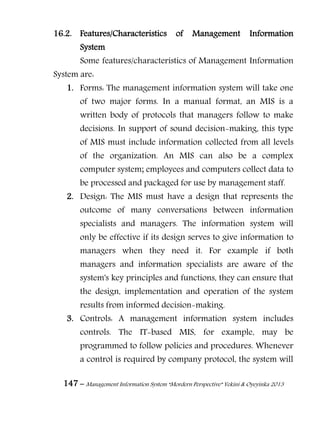 147 – Management Information System “Mordern Perspective” Yekini & Oyeyinka 2013
16.2. Features/Characteristics of Management Information
System
Some features/characteristics of Management Information
System are:
1. Forms: The management information system will take one
of two major forms. In a manual format, an MIS is a
written body of protocols that managers follow to make
decisions. In support of sound decision-making, this type
of MIS must include information collected from all levels
of the organization. An MIS can also be a complex
computer system; employees and computers collect data to
be processed and packaged for use by management staff.
2. Design: The MIS must have a design that represents the
outcome of many conversations between information
specialists and managers. The information system will
only be effective if its design serves to give information to
managers when they need it. For example if both
managers and information specialists are aware of the
system's key principles and functions, they can ensure that
the design, implementation and operation of the system
results from informed decision-making.
3. Controls: A management information system includes
controls. The IT-based MIS, for example, may be
programmed to follow policies and procedures. Whenever
a control is required by company protocol, the system will
 