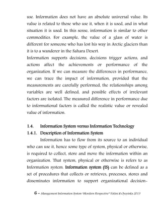 6 – Management Information System “Mordern Perspective” Yekini & Oyeyinka 2013
use. Information does not have an absolute universal value. Its
value is related to those who use it, when it is used, and in what
situation it is used. In this sense, information is similar to other
commodities. For example, the value of a glass of water is
different for someone who has lost his way in Arctic glaciers than
it is to a wanderer in the Sahara Desert.
Information supports decisions, decisions trigger actions, and
actions affect the achievements or performance of the
organization. If we can measure the differences in performance,
we can trace the impact of information, provided that the
measurements are carefully performed, the relationships among
variables are well defined, and possible effects of irrelevant
factors are isolated. The measured difference in performance due
to informational factors is called the realistic value or revealed
value of information.
1.4. Information System versus Information Technology
1.4.1. Description of Information System
Information has to flow from its source to an individual
who can use it, hence some type of system, physical or otherwise,
is required to collect, store and move the information within an
organization. That system, physical or otherwise is refers to as
Information system. Information system (IS) can be defined as a
set of procedures that collects or retrieves, processes, stores and
disseminates information to support organizational decision-
 