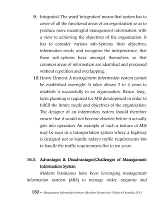 150 – Management Information System “Mordern Perspective” Yekini & Oyeyinka 2013
9. Integrated: The word 'integration' means that system has to
cover of all the functional areas of an organization so as to
produce more meaningful management information, with
a view to achieving the objectives of the organization. It
has to consider various sub-Systems, their objectives,
information needs, and recognize the independence, that
these sub-systems have amongst themselves, so that
common areas of information are identified and processed
without repetition and overlapping.
10. Heavy Element: A management information system cannot
be established overnight. It takes almost 2 to 4 years to
establish it successfully in an organization. Hence, long-
term planning is required for MIS development in order to
fulfill the future needs and objectives of the organization.
The designer of an information system should therefore
ensure that it would not become obsolete before it actually
gets into operation. An example of such a feature of MIS
may be seen in a transportation system where a highway
is designed not to handle today's traffic requirements but
to handle the traffic requirements five to ten years.
16.3. Advantages & Disadvantages/Challenges of Management
Information System
Modern businesses have been leveraging management
information systems (MIS) to manage order, organize and
 