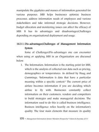 151 – Management Information System “Mordern Perspective” Yekini & Oyeyinka 2013
manipulate the gigabytes and masses of information generated for
various purposes. MIS helps businesses optimize business
processes, address information needs of employees and various
stakeholders and take informed strategic decisions. However,
budget allocation and monitoring issues can affect the efficacy of
MIS. It has its advantages and disadvantages/Challenges
depending on organizational deployment and usage.
16.3.1. Dis-advantages/Challenges of Management Information
System
Some of Challenges/Dis-advantages one can encounter
when using or applying MIS in an Organization are discussed
below.
1. The Information: Information is the starting point for MIS,
which is the analysis of collected raw data such as pricing,
demographics or temperatures. As defined by Haag and
Cummings, "Information is data that have a particular
meaning within a specific context." The current price of
airfare becomes information if you are deciding which
airline to fly with. Businesses constantly collect
information on their customers, vendors and competitors
to build strategies and make managerial decisions. The
information used to do this is called business intelligence.
Business intelligence relies heavily on the information's
quality. The four main elements that measure its quality
 