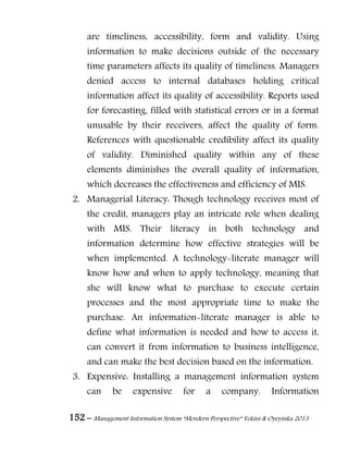 152 – Management Information System “Mordern Perspective” Yekini & Oyeyinka 2013
are timeliness, accessibility, form and validity. Using
information to make decisions outside of the necessary
time parameters affects its quality of timeliness. Managers
denied access to internal databases holding critical
information affect its quality of accessibility. Reports used
for forecasting, filled with statistical errors or in a format
unusable by their receivers, affect the quality of form.
References with questionable credibility affect its quality
of validity. Diminished quality within any of these
elements diminishes the overall quality of information,
which decreases the effectiveness and efficiency of MIS.
2. Managerial Literacy: Though technology receives most of
the credit, managers play an intricate role when dealing
with MIS. Their literacy in both technology and
information determine how effective strategies will be
when implemented. A technology-literate manager will
know how and when to apply technology, meaning that
she will know what to purchase to execute certain
processes and the most appropriate time to make the
purchase. An information-literate manager is able to
define what information is needed and how to access it,
can convert it from information to business intelligence,
and can make the best decision based on the information.
3. Expensive: Installing a management information system
can be expensive for a company. Information
 