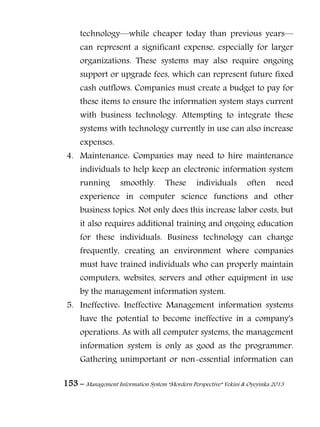 153 – Management Information System “Mordern Perspective” Yekini & Oyeyinka 2013
technology—while cheaper today than previous years—
can represent a significant expense, especially for larger
organizations. These systems may also require ongoing
support or upgrade fees, which can represent future fixed
cash outflows. Companies must create a budget to pay for
these items to ensure the information system stays current
with business technology. Attempting to integrate these
systems with technology currently in use can also increase
expenses.
4. Maintenance: Companies may need to hire maintenance
individuals to help keep an electronic information system
running smoothly. These individuals often need
experience in computer science functions and other
business topics. Not only does this increase labor costs, but
it also requires additional training and ongoing education
for these individuals. Business technology can change
frequently, creating an environment where companies
must have trained individuals who can properly maintain
computers, websites, servers and other equipment in use
by the management information system.
5. Ineffective: Ineffective Management information systems
have the potential to become ineffective in a company's
operations. As with all computer systems, the management
information system is only as good as the programmer.
Gathering unimportant or non-essential information can
 