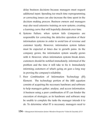 154 – Management Information System “Mordern Perspective” Yekini & Oyeyinka 2013
delay business decisions because managers must request
additional input. Spending too much time reprogramming
or correcting issues can also increase the time spent in the
decision-making process. Business owners and managers
may also need extensive training on new systems, creating
a learning curve that will hopefully diminish over time.
6. Systems Failure: when system fails Companies are
responsible for correcting the defective operation of their
information systems in order to avoid loss of revenue and
customer loyalty. However, information system failure
must be expected at times due to growth pains. As the
company grows, the information system usually grows
with it. However, when information systems break down,
customers should be notified immediately, informed of the
problem and the time it will take to fix it. Immediately
informing customers of what's going on goes a long way
in proving the company's reliability.
7. Poor Combination of Information Technology (IT)
Element: The technology portion of the MIS equation
consists of acquiring the necessary hardware and software
to help managers gather, analyze, and access information.
A business using a poor combination of IT can hinder the
execution of strategies, as its hardware and software may
be unable to complete the tasks the manager intends it to
do. To determine what IT is necessary, managers need to
 