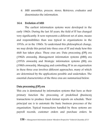 158 – Management Information System “Mordern Perspective” Yekini & Oyeyinka 2013
6. MIS assembles, process, stores, Retrieves, evaluates and
disseminates the information.
16.4. Evolution of MIS
The earliest information systems were developed in the
early 1960s. During the last 30 years, the field of IT has changed
very significantly. It now represents a different set of aims, means
and responsibilities than was typical in organizations in the
1970s, or in the 1980s. To understand this philosophical change,
we may divide this period into three eras of IT and study how this
shift has taken place. These eras are: Data processing (DP) era
(1960s onwards), Management information systems (MIS) era
(1970s onwards) and Strategic information systems (SIS) era
(1980s onwards). Managing and controlling IT in an organisation
in these three eras involves different approaches, many of which
are determined by the applications possible and undertaken. The
essential characteristics of the three eras are summarized below.
Data processing (DP) era
This era is dominated by information systems that have as their
primary function the processing of predefined (business)
transactions to produce fixed-format reports on schedule. Their
principal use is to automate the basic business processes of the
organisation. Typical transactions handled by these systems are
payroll records, customer orders and purchase orders. In
 