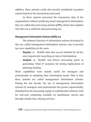 159 – Management Information System “Mordern Perspective” Yekini & Oyeyinka 2013
addition, these systems could also provide predefined exception
reports based on the transactions processed.
As these systems processed the transaction data of the
organisations without producing much management information,
they are called data processing systems (DPS), which also explains
why this era is called the data processing era.
Management Information Systems (MIS) era
The primary function of information systems developed in
this era, called management information systems, was to provide
two new capabilities to the users:
- Enquiry i.e., flexible data base access initiated by ad hoc
user requests (for searching an item of information)
- Analysis i.e., flexible user-driven processing (such as
generating ―what if‖ scenarios for testing implications of
planning models).
These capabilities were mainly useful for managers and
professionals in satisfying their information needs. That is why
these systems are called management information systems.
During the last decade, the use of management information
systems by managers and professionals has grown exponentially,
stimulated by the increasing supply of sophisticated software tools
for end-user computing available on mainframes, micros and
through outside time-sharing services.
 