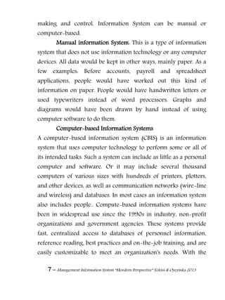 7 – Management Information System “Mordern Perspective” Yekini & Oyeyinka 2013
making and control. Information System can be manual or
computer-based.
Manual information System: This is a type of information
system that does not use information technology or any computer
devices. All data would be kept in other ways, mainly paper. As a
few examples: Before accounts, payroll and spreadsheet
applications, people would have worked out this kind of
information on paper. People would have handwritten letters or
used typewriters instead of word processors. Graphs and
diagrams would have been drawn by hand instead of using
computer software to do them.
Computer-based Information Systems
A computer-based information system (CBIS) is an information
system that uses computer technology to perform some or all of
its intended tasks. Such a system can include as little as a personal
computer and software. Or it may include several thousand
computers of various sizes with hundreds of printers, plotters,
and other devices, as well as communication networks (wire-line
and wireless) and databases. In most cases an information system
also includes people.. Compute-based information systems have
been in widespread use since the 1990s in industry, non-profit
organizations and government agencies. These systems provide
fast, centralized access to databases of personnel information,
reference reading, best practices and on-the-job training, and are
easily customizable to meet an organization's needs. With the
 