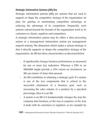 160 – Management Information System “Mordern Perspective” Yekini & Oyeyinka 2013
Strategic Information Systems (SIS) Era
Strategic information systems (SIS) are systems that are used to
support or shape the competitive strategy of the organisation: its
plan for gaining or maintaining competitive advantage or
reducing the advantage of its competitors. Frequently, such
systems extend beyond the bounds of the organisation itself to its
customers or clients, suppliers and competitors.
A strategic information system may be either a data processing
system or a management information system (or management
support system). The dimension which makes a system strategic is
that it directly supports or shapes the competitive strategy of the
organization. An SIS has three characteristics as discussed below.
- It significantly changes business performance as measured
by one or more key indicators. Whereas a DPS or an
MIS/MSS might provide a 30% return on investment, an
SIS can return 10 times that amount.
- An SIS contributes to attaining a strategic goal. If a system
is one of the few components that is critical to the
successful attainment of a business goal, such as
increasing the sales volume of a product by a specified
percentage, then it is an SIS.
- A system is an SIS if it fundamentally changes the way the
company does business, or the way it competes, or the way
it deals with its customers or suppliers, as for example by
 