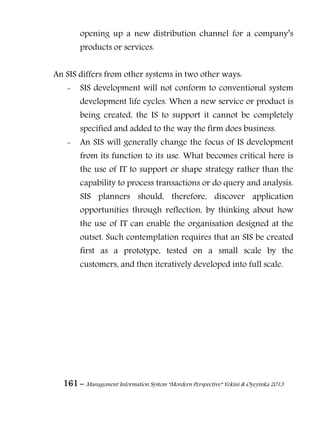 161 – Management Information System “Mordern Perspective” Yekini & Oyeyinka 2013
opening up a new distribution channel for a company‖s
products or services.
An SIS differs from other systems in two other ways:
- SIS development will not conform to conventional system
development life cycles. When a new service or product is
being created, the IS to support it cannot be completely
specified and added to the way the firm does business.
- An SIS will generally change the focus of IS development
from its function to its use. What becomes critical here is
the use of IT to support or shape strategy rather than the
capability to process transactions or do query and analysis.
SIS planners should, therefore, discover application
opportunities through reflection, by thinking about how
the use of IT can enable the organisation designed at the
outset. Such contemplation requires that an SIS be created
first as a prototype, tested on a small scale by the
customers, and then iteratively developed into full scale.
 