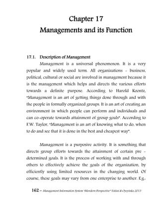 162 – Management Information System “Mordern Perspective” Yekini & Oyeyinka 2013
Chapter 17
Managements and its Function
17.1. Description of Management
Management is a universal phenomenon. It is a very
popular and widely used term. All organizations - business,
political, cultural or social are involved in management because it
is the management which helps and directs the various efforts
towards a definite purpose. According to Harold Koontz,
“Management is an art of getting things done through and with
the people in formally organized groups. It is an art of creating an
environment in which people can perform and individuals and
can co-operate towards attainment of group goals”. According to
F.W. Taylor, “Management is an art of knowing what to do, when
to do and see that it is done in the best and cheapest way”.
Management is a purposive activity. It is something that
directs group efforts towards the attainment of certain pre -
determined goals. It is the process of working with and through
others to effectively achieve the goals of the organization, by
efficiently using limited resources in the changing world. Of
course, these goals may vary from one enterprise to another. E.g.:
 
