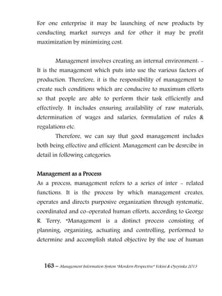 163 – Management Information System “Mordern Perspective” Yekini & Oyeyinka 2013
For one enterprise it may be launching of new products by
conducting market surveys and for other it may be profit
maximization by minimizing cost.
Management involves creating an internal environment: -
It is the management which puts into use the various factors of
production. Therefore, it is the responsibility of management to
create such conditions which are conducive to maximum efforts
so that people are able to perform their task efficiently and
effectively. It includes ensuring availability of raw materials,
determination of wages and salaries, formulation of rules &
regulations etc.
Therefore, we can say that good management includes
both being effective and efficient. Management can be desrcibe in
detail in following categories:
Management as a Process
As a process, management refers to a series of inter - related
functions. It is the process by which management creates,
operates and directs purposive organization through systematic,
coordinated and co-operated human efforts, according to George
R. Terry, “Management is a distinct process consisting of
planning, organizing, actuating and controlling, performed to
determine and accomplish stated objective by the use of human
 